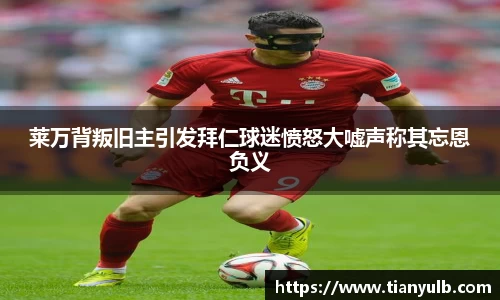 莱万背叛旧主引发拜仁球迷愤怒大嘘声称其忘恩负义
