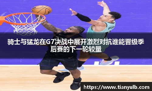 骑士与猛龙在G7决战中展开激烈对抗谁能晋级季后赛的下一轮较量