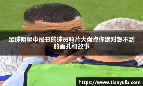 足球明星中最丑的球员照片大盘点你绝对想不到的面孔和故事