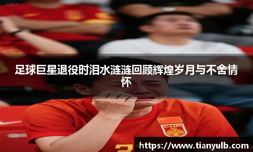 足球巨星退役时泪水涟涟回顾辉煌岁月与不舍情怀